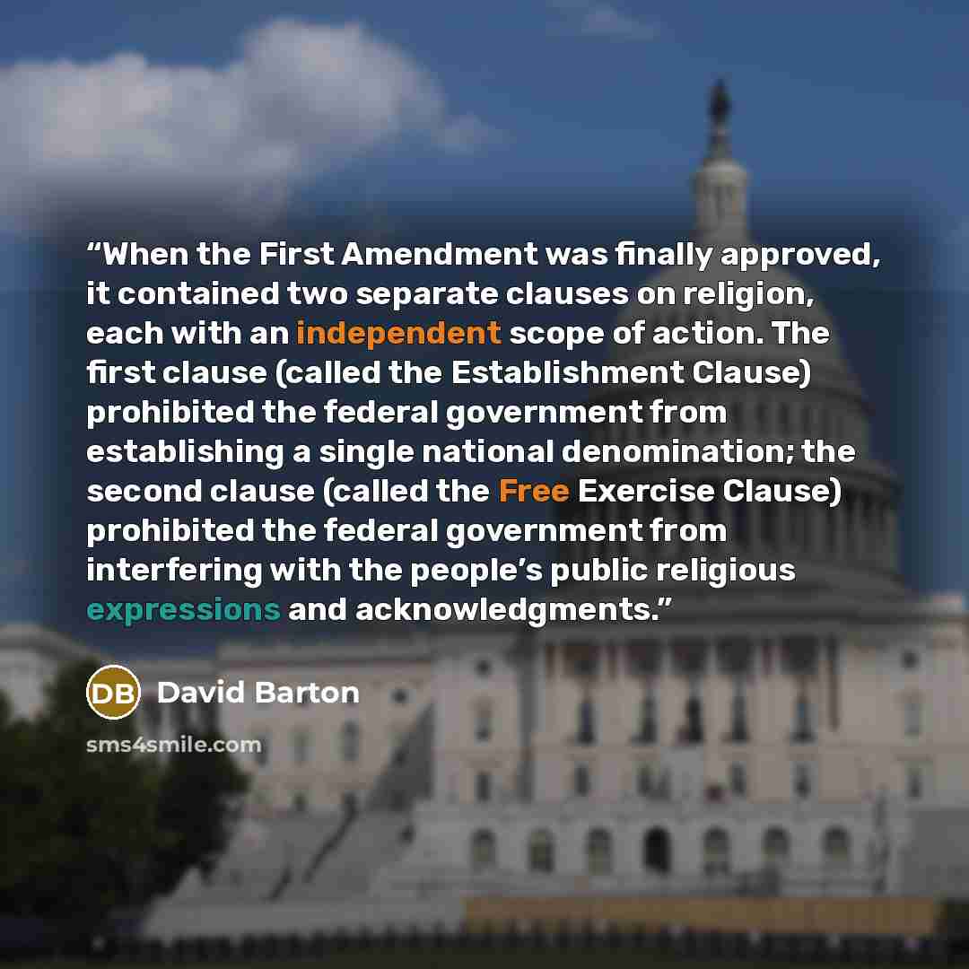 “When the First Amendment was finally approved, it contained two separate clauses on religion, each with an independent scope of action. The first clause (called the Establishment Clause) prohibited the federal government from establishing a single national denomination; the second clause (called…” quote by David Barton