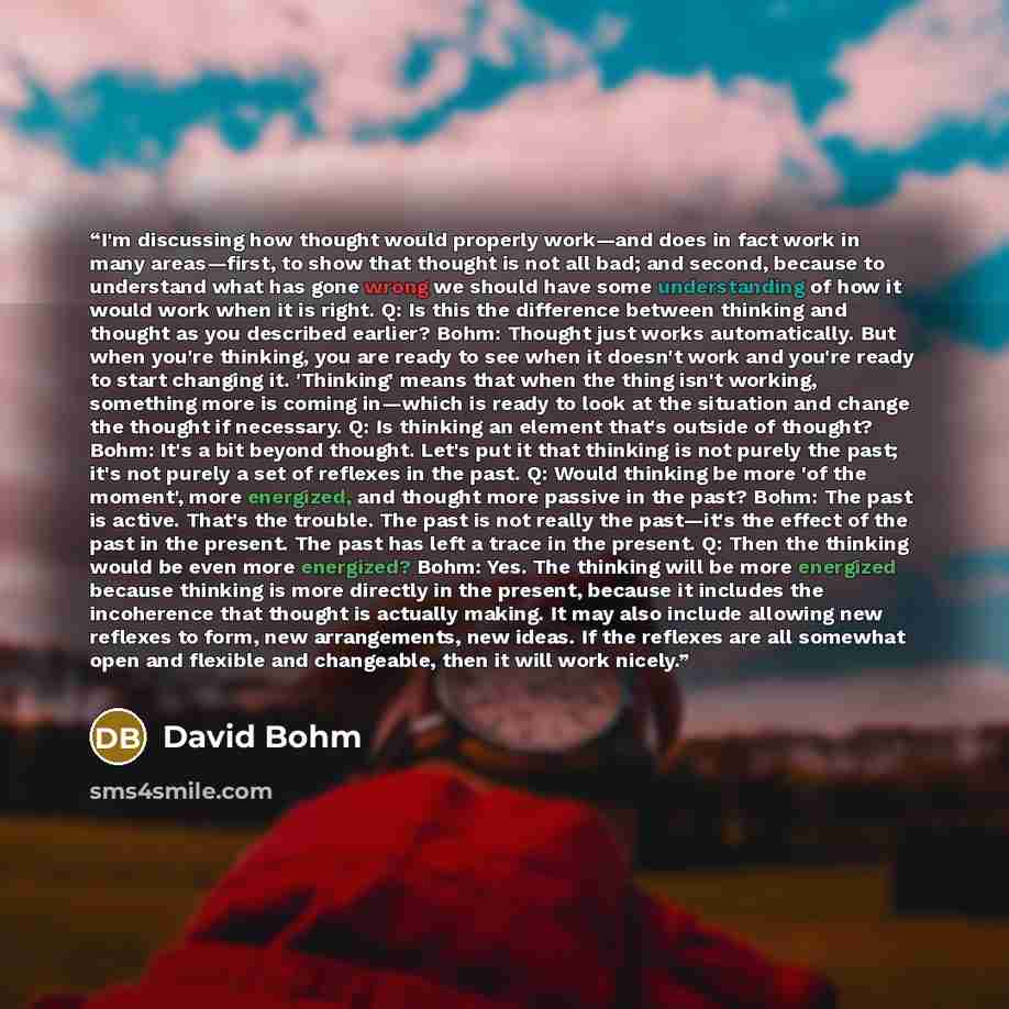 “I'm discussing how thought would properly work—and does in fact work in many areas—first, to show that thought is not all bad; and second, because to understand what has gone wrong we should have some understanding of how it would work when it is right. Q: Is this the difference between thinking…” quote by David Bohm