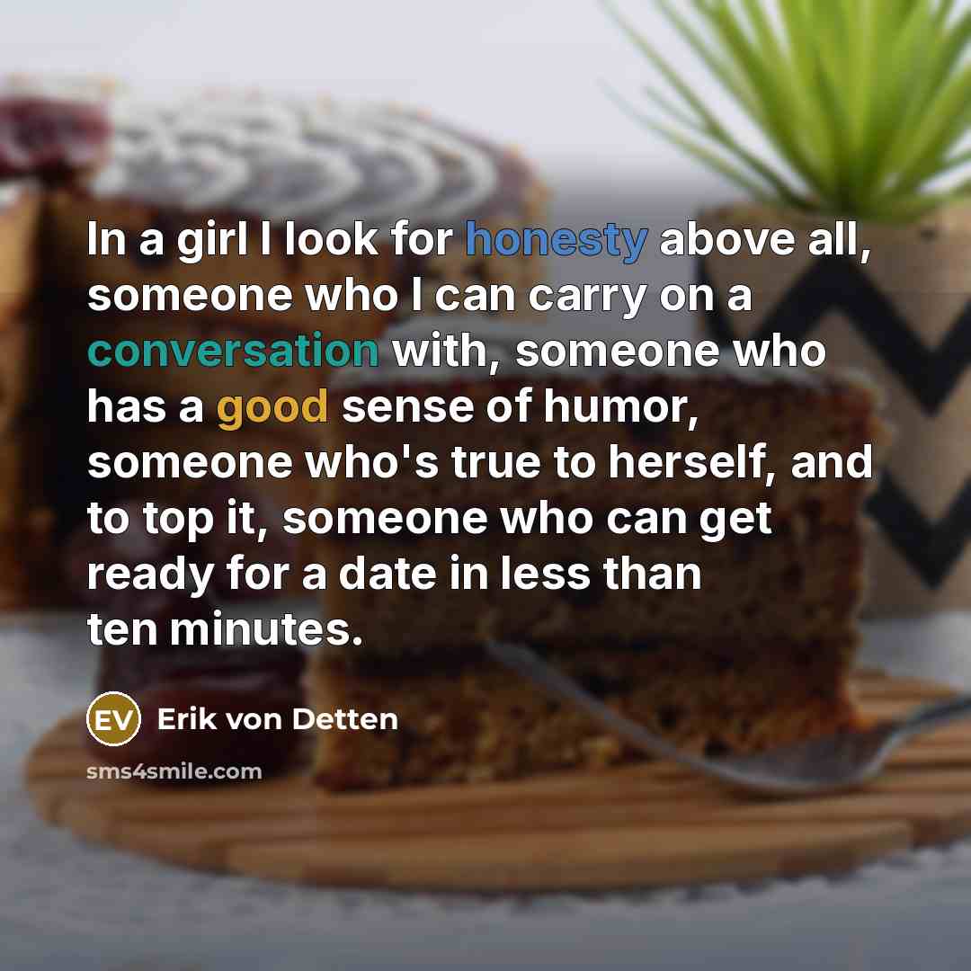 “In a girl I look for honesty above all, someone who I can carry on a conversation with, someone who has a good sense of humor, someone who's true to herself, and to top it, someone who can get ready for a date in less than ten minutes.” quote by Erik von Detten