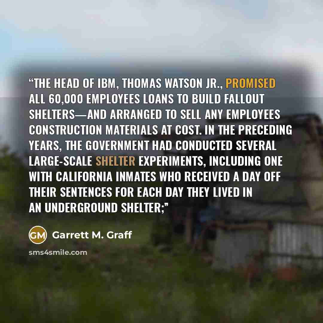 “The head of IBM, Thomas Watson Jr., promised all 60,000 employees loans to build fallout shelters—and arranged to sell any employees construction materials at cost. In the preceding years, the government had conducted several large-scale shelter experiments, including one with California inmates…” quote by Garrett M. Graff