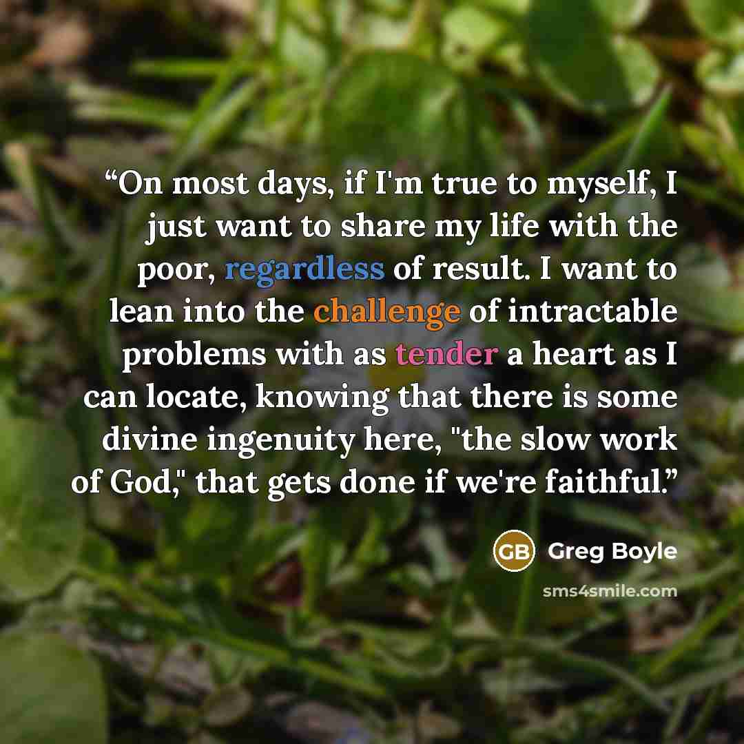 “On most days, if I'm true to myself, I just want to share my life with the poor, regardless of result. I want to lean into the challenge of intractable problems with as tender a heart as I can locate, knowing that there is some divine ingenuity here, "the slow work of God," that gets done if we're…” quote by Greg Boyle