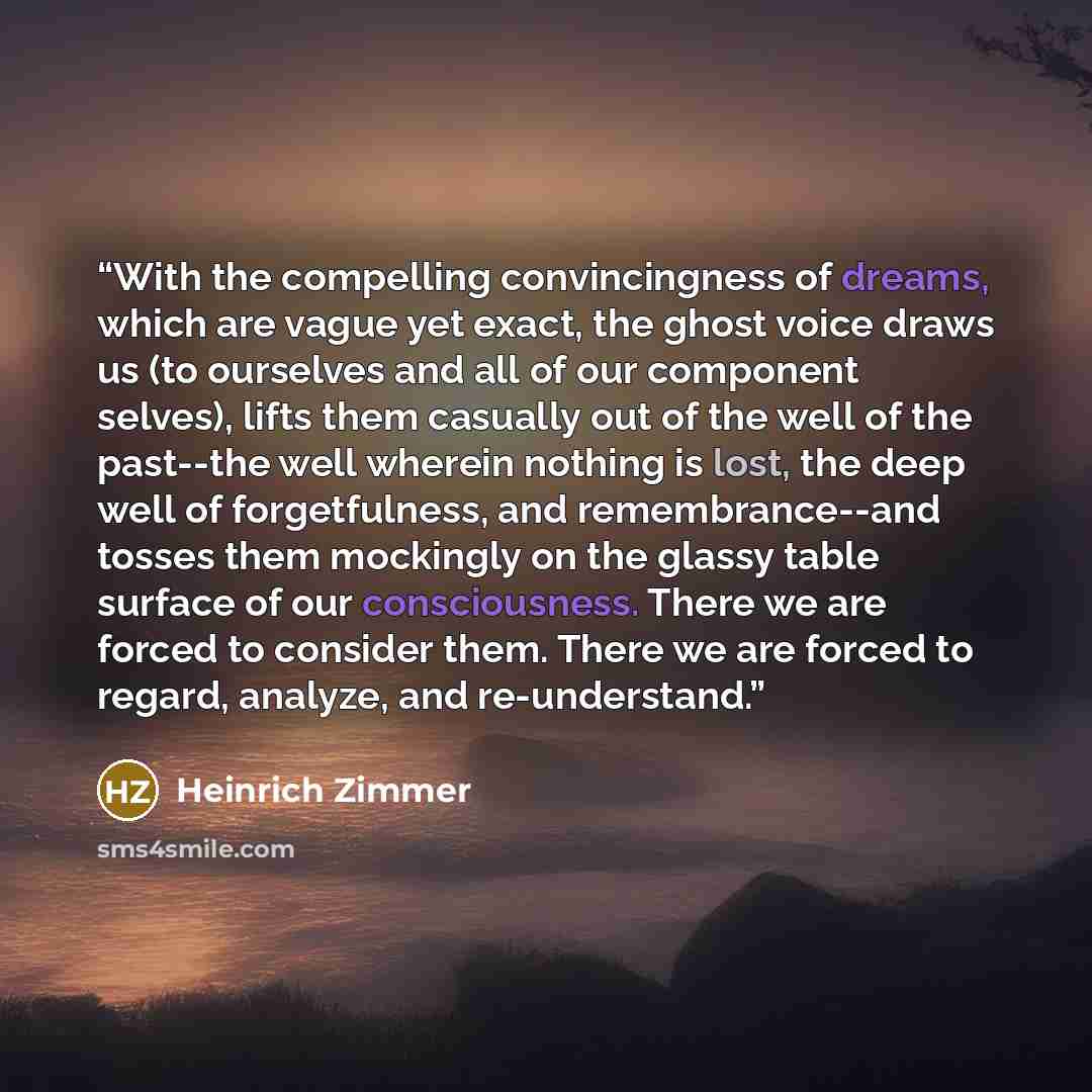 “With the compelling convincingness of dreams, which are vague yet exact, the ghost voice draws us (to ourselves and all of our component selves), lifts them casually out of the well of the past--the well wherein nothing is lost, the deep well of forgetfulness, and remembrance--and tosses them…” quote by Heinrich Zimmer