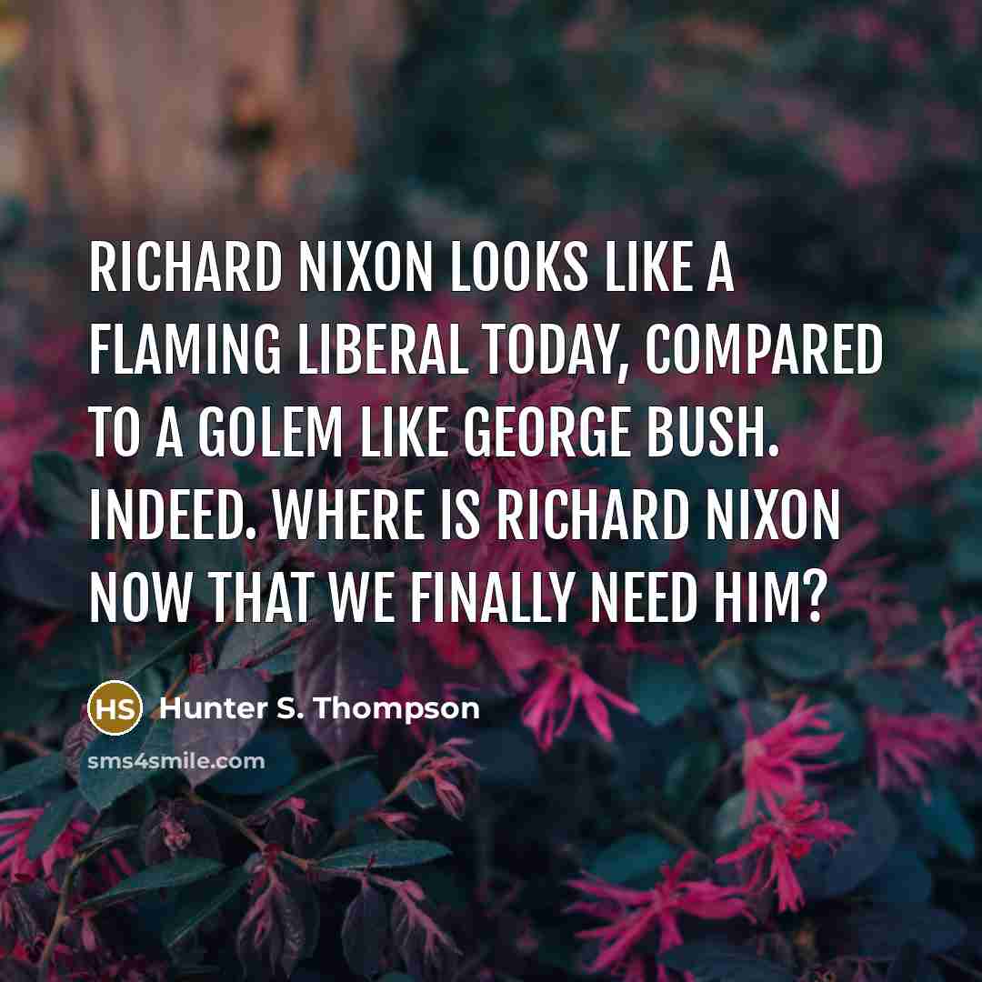 “Richard Nixon looks like a flaming liberal today, compared to a golem like George Bush. Indeed. Where is Richard Nixon now that we finally need him?” quote by Hunter S. Thompson