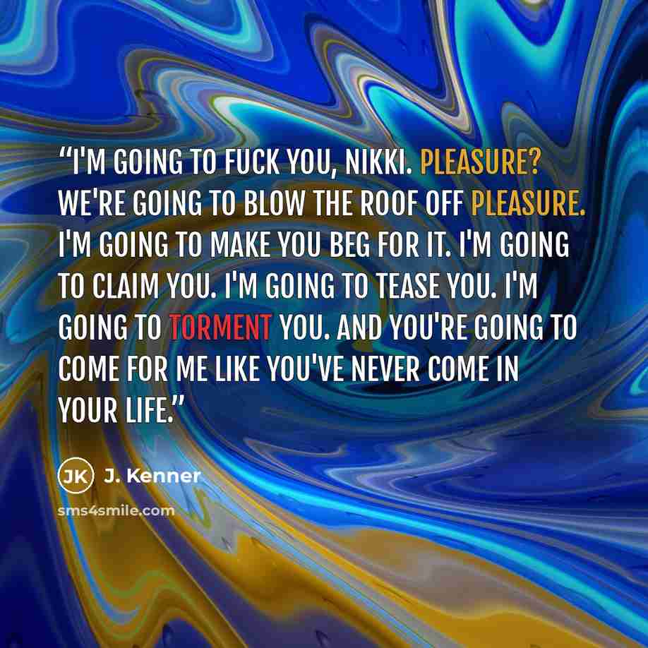 “I'm going to fuck you, Nikki. Pleasure? We're going to blow the roof off pleasure. I'm going to make you beg for it. I'm going to claim you. I'm going to tease you. I'm going to torment you. And you're going to come for me like you've never come in your life.” quote by J. Kenner