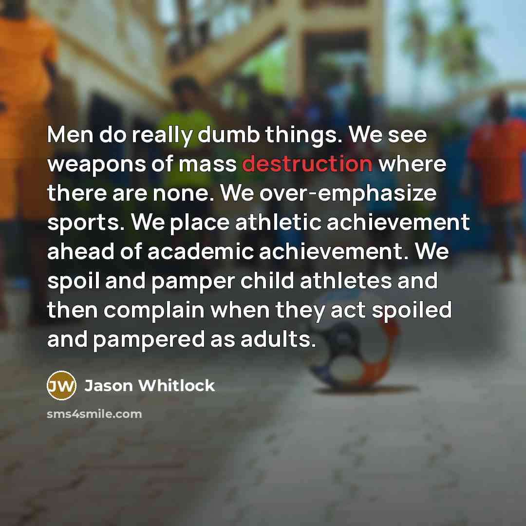 “Men do really dumb things. We see weapons of mass destruction where there are none. We over-emphasize sports. We place athletic achievement ahead of academic achievement. We spoil and pamper child athletes and then complain when they act spoiled and pampered as adults.” quote by Jason Whitlock