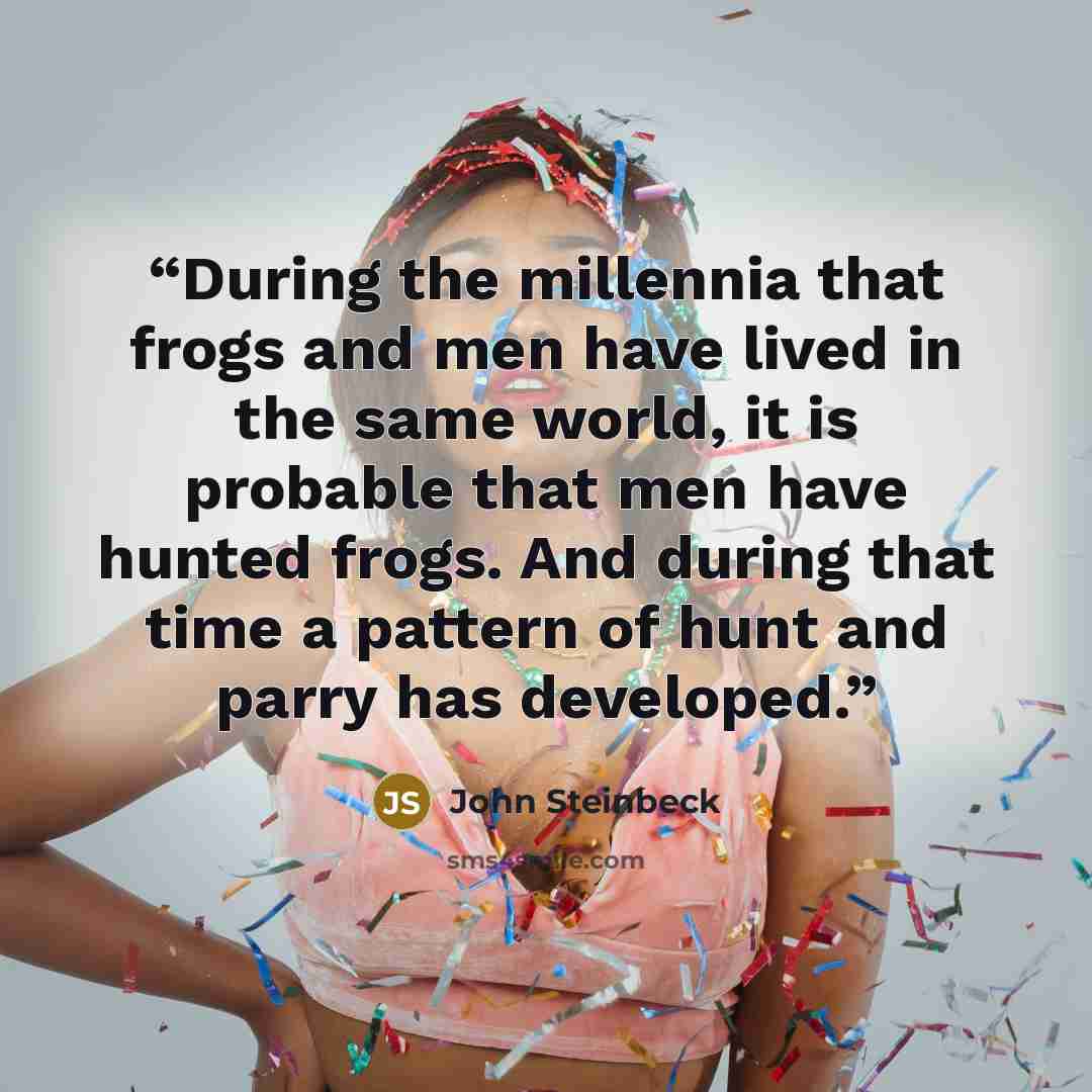“During the millennia that frogs and men have lived in the same world, it is probable that men have hunted frogs. And during that time a pattern of hunt and parry has developed.” quote by John Steinbeck