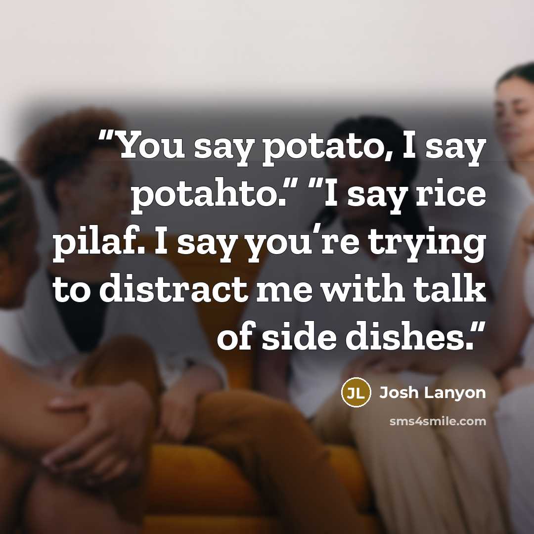 “You say potato, I say potahto.” “I say rice pilaf. I say you’re trying to distract me with talk of side dishes.” quote by Josh Lanyon