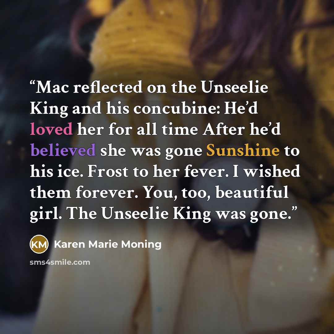 “Mac reflected on the Unseelie King and his concubine: He’d loved her for all time After he’d believed she was gone Sunshine to his ice. Frost to her fever. I wished them forever. You, too, beautiful girl. The Unseelie King was gone.” quote by Karen Marie Moning