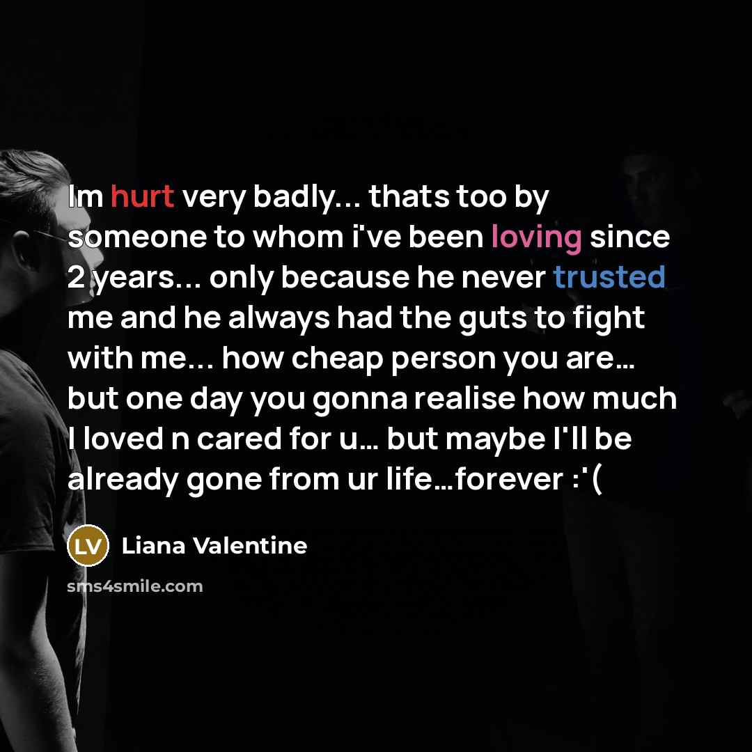 “Im hurt very badly... thats too by someone to whom i've been loving since 2 years... only because he never trusted me and he always had the guts to fight with me... how cheap person you are… but one day you gonna realise how much I loved n cared for u… but maybe I'll be already gone from ur…” quote by Liana Valentine