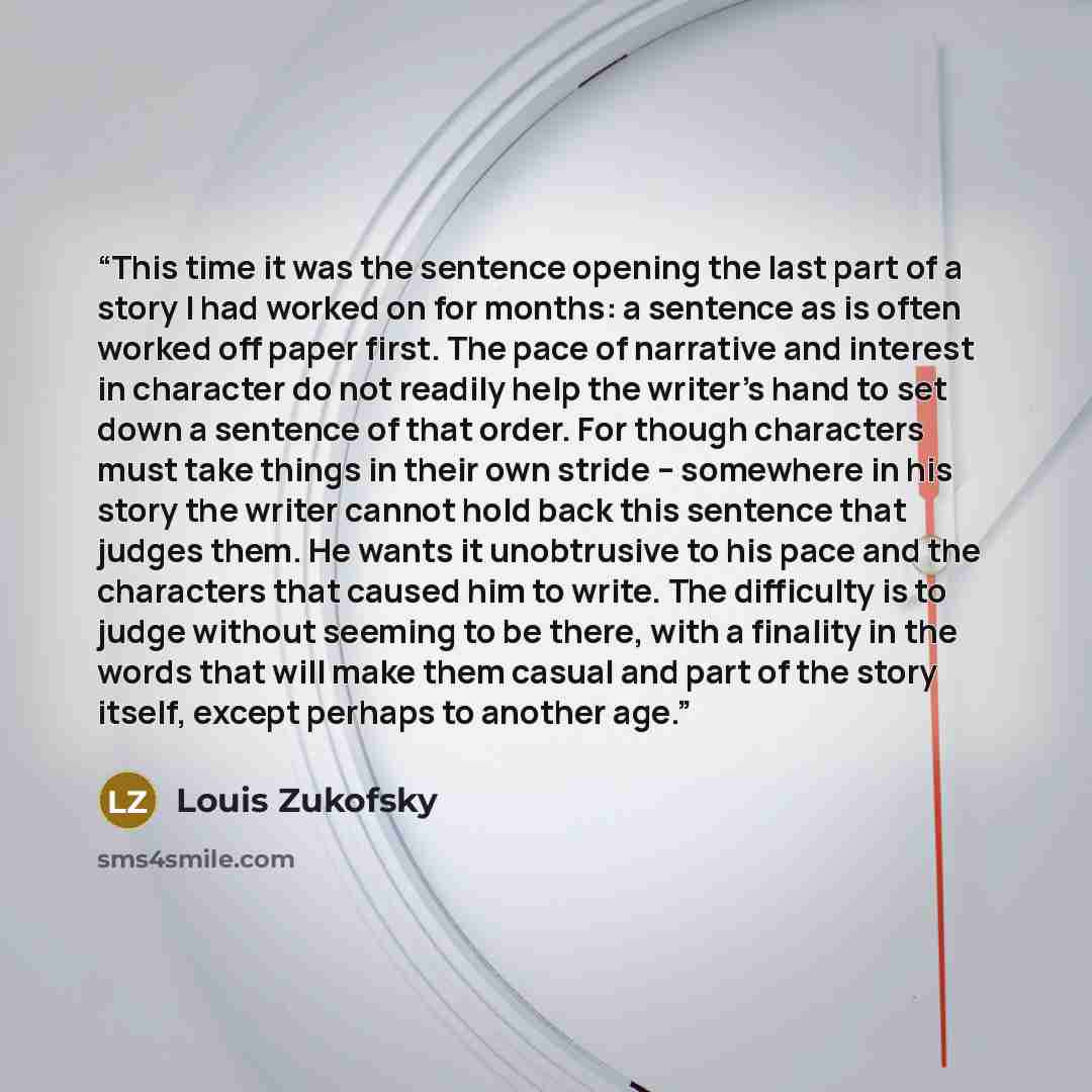 “This time it was the sentence opening the last part of a story I had worked on for months: a sentence as is often worked off paper first. The pace of narrative and interest in character do not readily help the writer's hand to set down a sentence of that order. For though characters must take…” quote by Louis Zukofsky