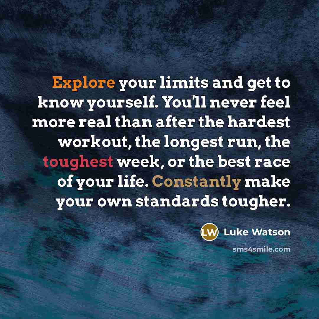 “Explore your limits and get to know yourself. You'll never feel more real than after the hardest workout, the longest run, the toughest week, or the best race of your life. Constantly make your own standards tougher.” quote by Luke Watson