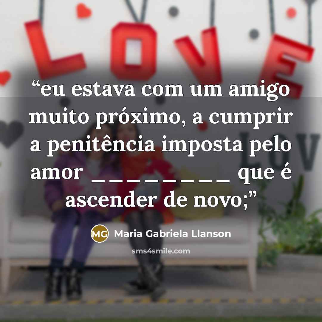 “eu estava com um amigo muito próximo, a cumprir a penitência imposta pelo amor ________ que é ascender de novo;” quote by Maria Gabriela Llanson