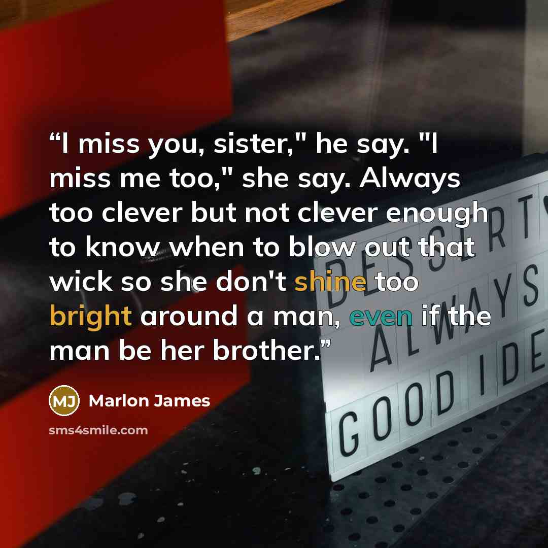 “I miss you, sister," he say. "I miss me too," she say. Always too clever but not clever enough to know when to blow out that wick so she don't shine too bright around a man, even if the man be her brother.” quote by Marlon James