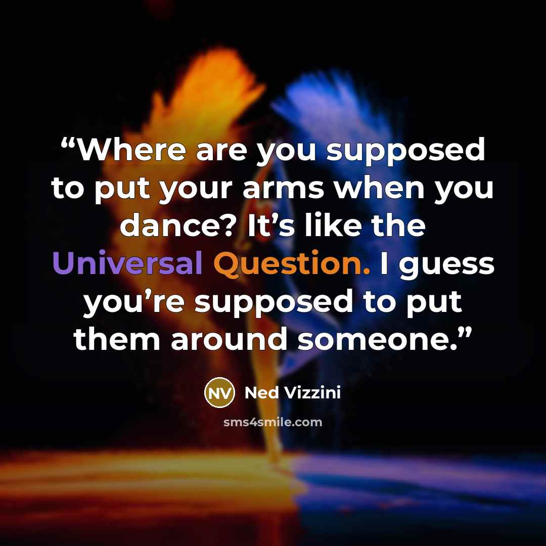 “Where are you supposed to put your arms when you dance? It’s like the Universal Question. I guess you’re supposed to put them around someone.” quote by Ned Vizzini