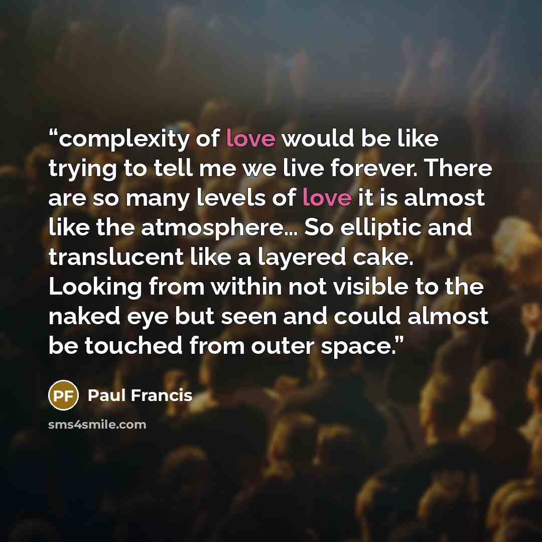 “complexity of love would be like trying to tell me we live forever. There are so many levels of love it is almost like the atmosphere… So elliptic and translucent like a layered cake. Looking from within not visible to the naked eye but seen and could almost be touched from outer space.” quote by Paul Francis