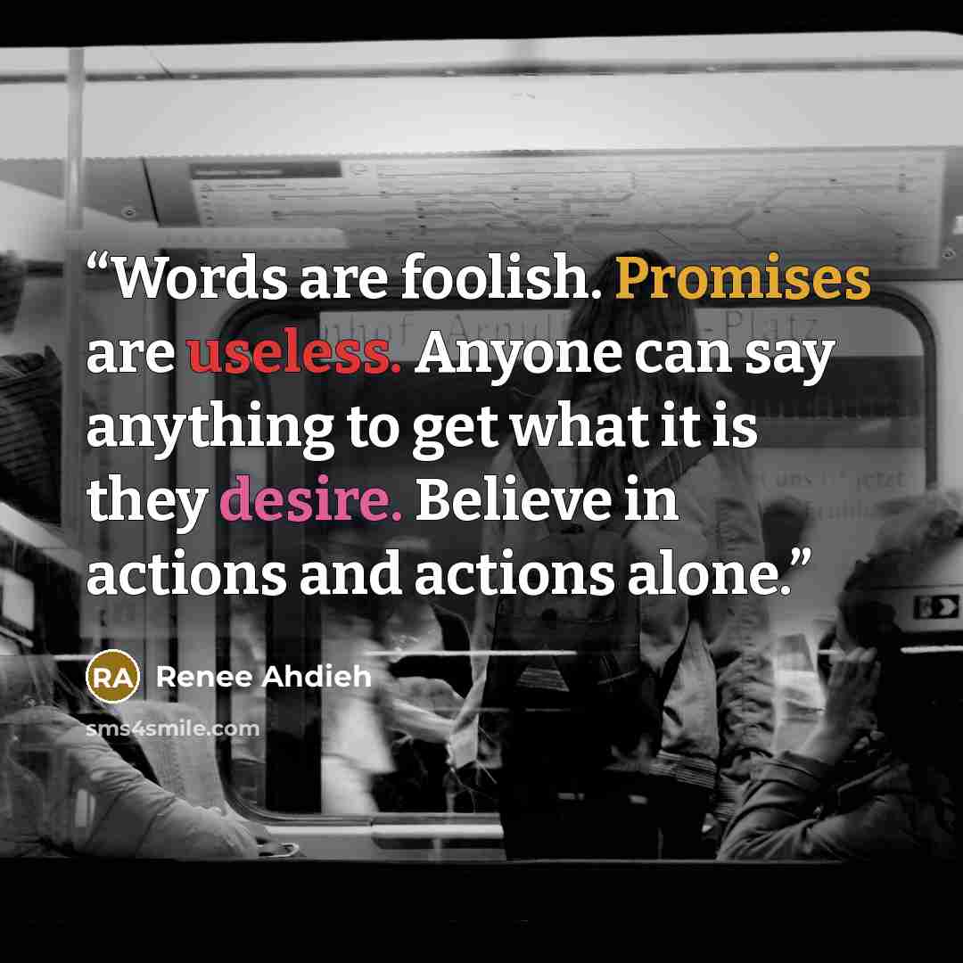 “Words are foolish. Promises are useless. Anyone can say anything to get what it is they desire. Believe in actions and actions alone.” quote by Renee Ahdieh