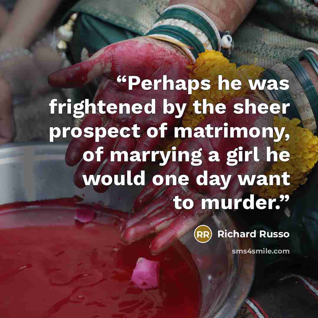 “Perhaps he was frightened by the sheer prospect of matrimony, of marrying a girl he would one day want to murder.” quote by Richard Russo