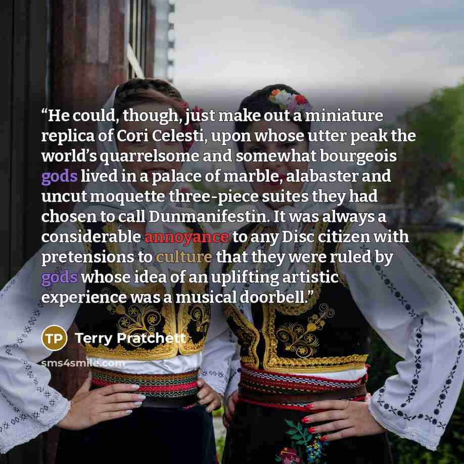 “He could, though, just make out a miniature replica of Cori Celesti, upon whose utter peak the world’s quarrelsome and somewhat bourgeois gods lived in a palace of marble, alabaster and uncut moquette three-piece suites they had chosen to call Dunmanifestin. It was always a considerable annoyance…” quote by Terry Pratchett