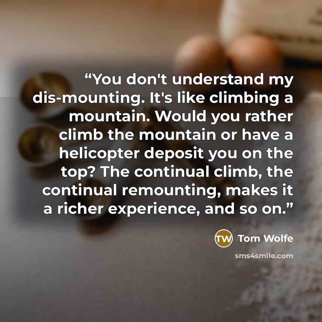 “You don't understand my dis-mounting. It's like climbing a mountain. Would you rather climb the mountain or have a helicopter deposit you on the top? The continual climb, the continual remounting, makes it a richer experience, and so on.” quote by Tom Wolfe