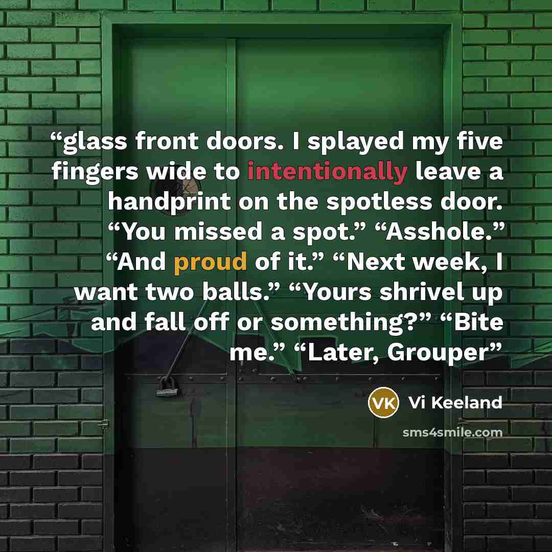 “glass front doors. I splayed my five fingers wide to intentionally leave a handprint on the spotless door. “You missed a spot.” “Asshole.” “And proud of it.” “Next week, I want two balls.” “Yours shrivel up and fall off or something?” “Bite me.” “Later, Grouper” quote by Vi Keeland