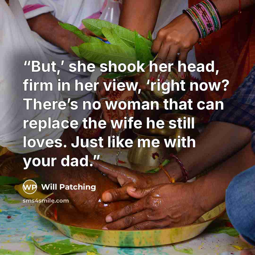 “But,’ she shook her head, firm in her view, ‘right now? There’s no woman that can replace the wife he still loves. Just like me with your dad.” quote by Will Patching