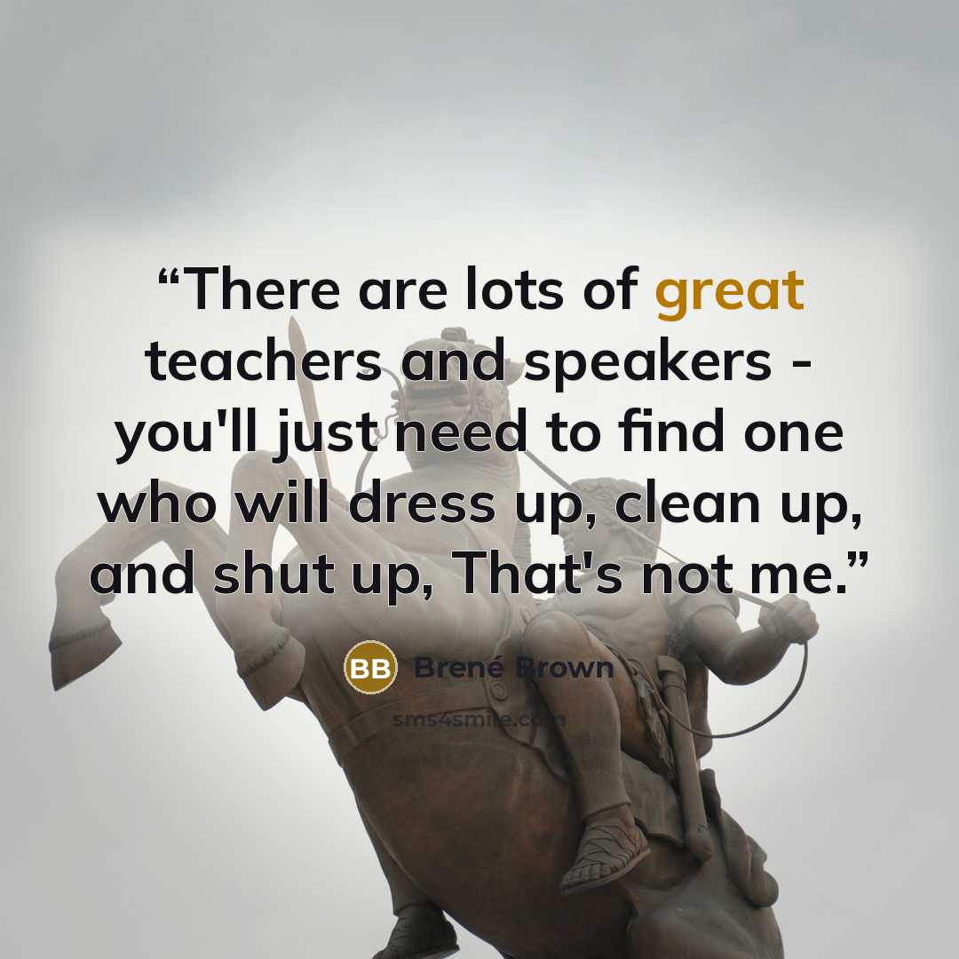 “There are lots of great teachers and speakers - you'll just need to find one who will dress up, clean up, and shut up, That's not me.” quote by Brené Brown