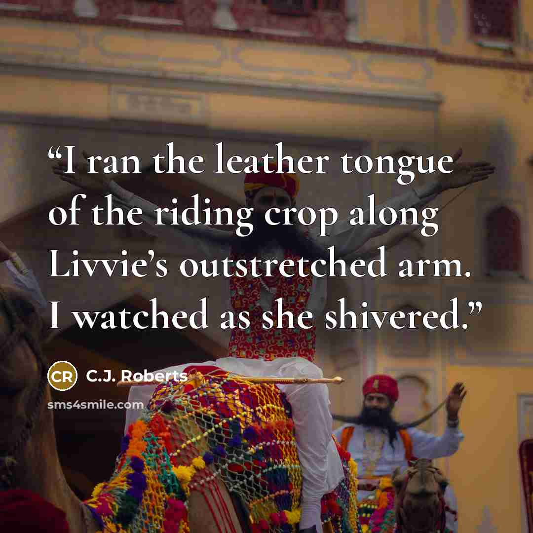 “I ran the leather tongue of the riding crop along Livvie’s outstretched arm. I watched as she shivered.” quote by C.J. Roberts