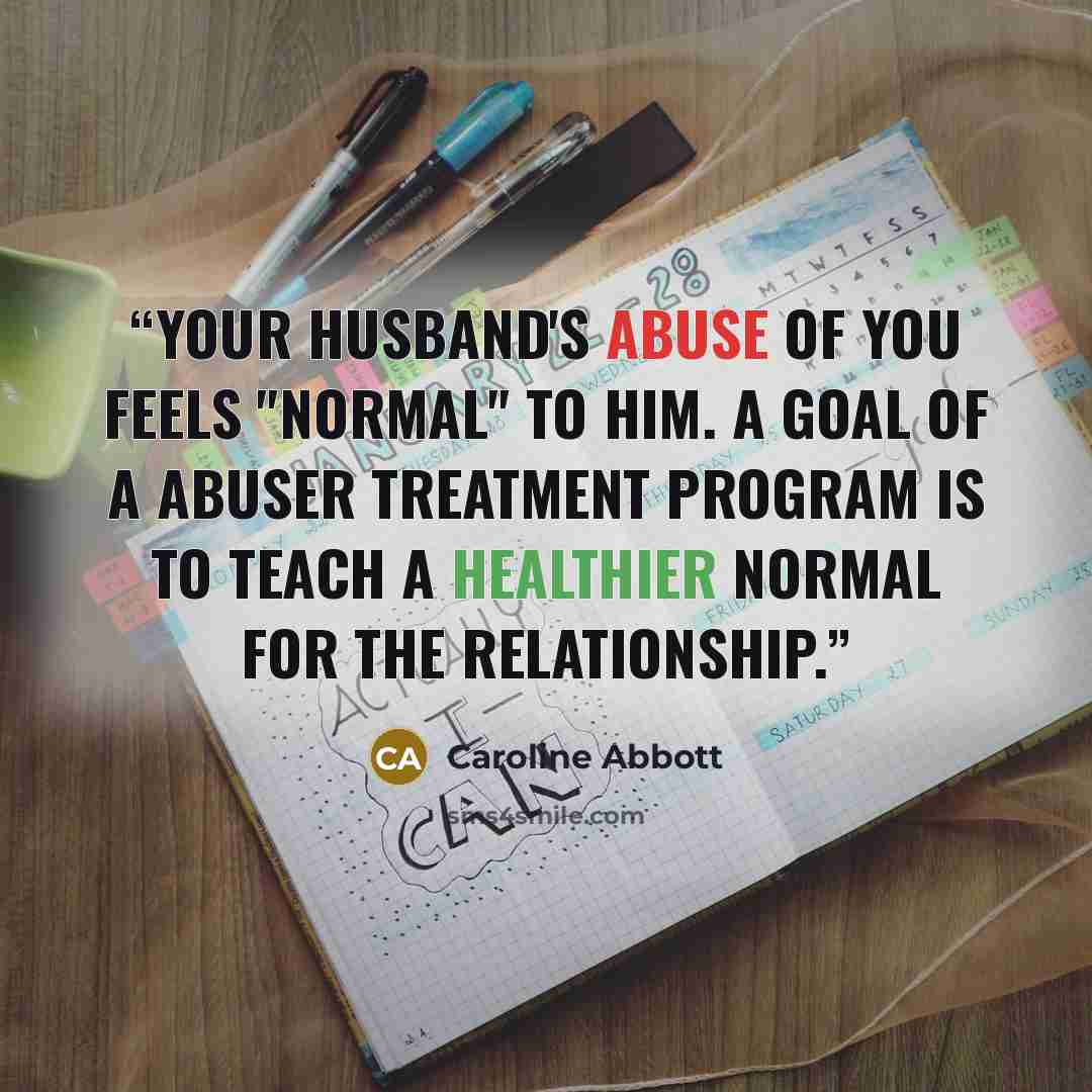 “Your husband's abuse of you feels "normal" to him. A goal of a abuser treatment program is to teach a healthier normal for the relationship.” quote by Caroline Abbott