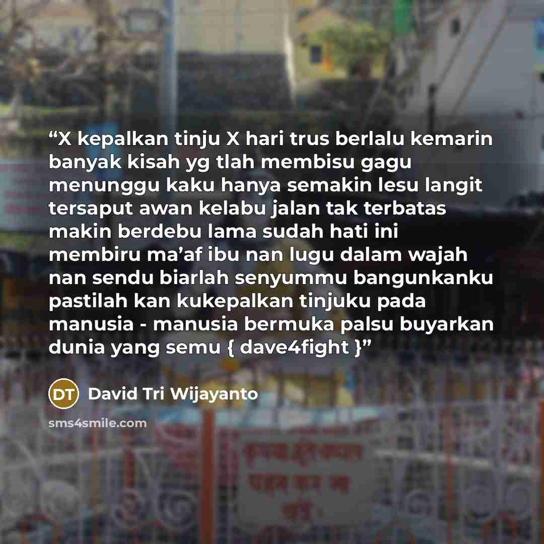 “X kepalkan tinju X hari trus berlalu kemarin banyak kisah yg tlah membisu gagu menunggu kaku hanya semakin lesu langit tersaput awan kelabu jalan tak terbatas makin berdebu lama sudah hati ini membiru ma’af ibu nan lugu dalam wajah nan sendu biarlah senyummu bangunkanku pastilah kan kukepalkan…” quote by David Tri Wijayanto