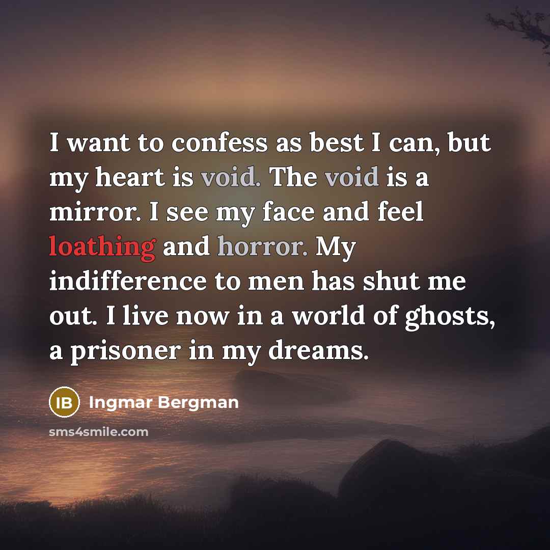 “I want to confess as best I can, but my heart is void. The void is a mirror. I see my face and feel loathing and horror. My indifference to men has shut me out. I live now in a world of ghosts, a prisoner in my dreams.” quote by Ingmar Bergman