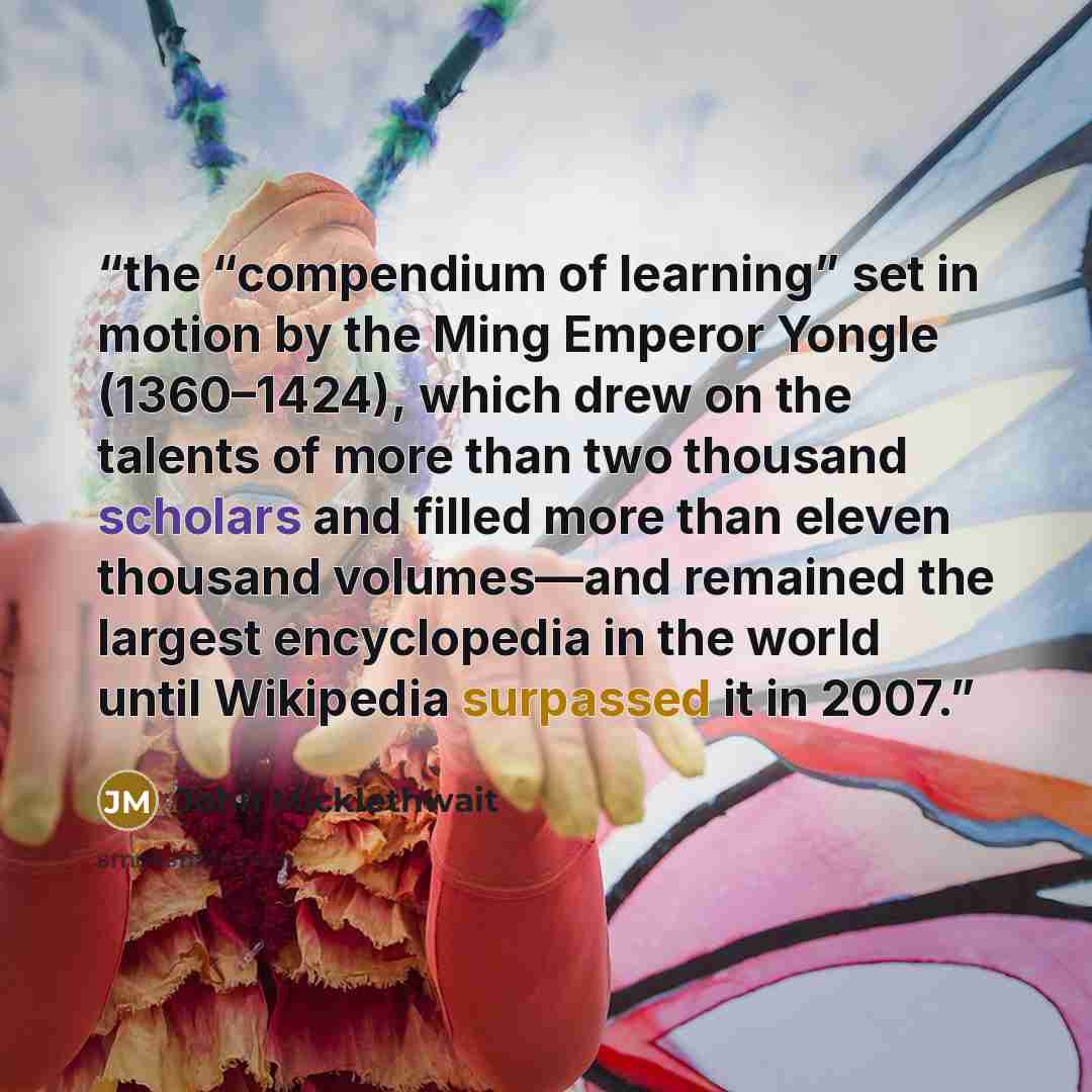 “the “compendium of learning” set in motion by the Ming Emperor Yongle (1360–1424), which drew on the talents of more than two thousand scholars and filled more than eleven thousand volumes—and remained the largest encyclopedia in the world until Wikipedia surpassed it in 2007.” quote by John Micklethwait