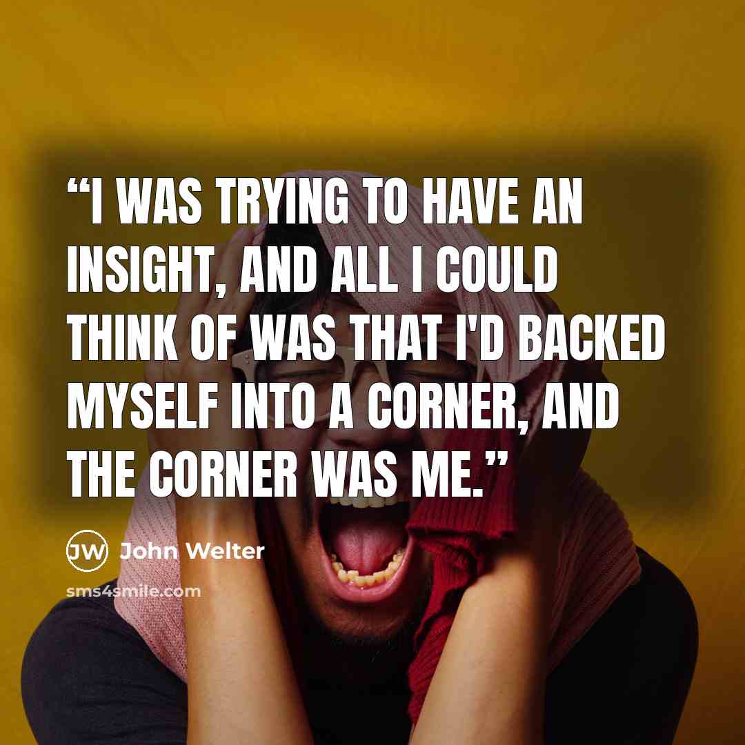 “I was trying to have an insight, and all I could think of was that I'd backed myself into a corner, and the corner was me.” quote by John Welter