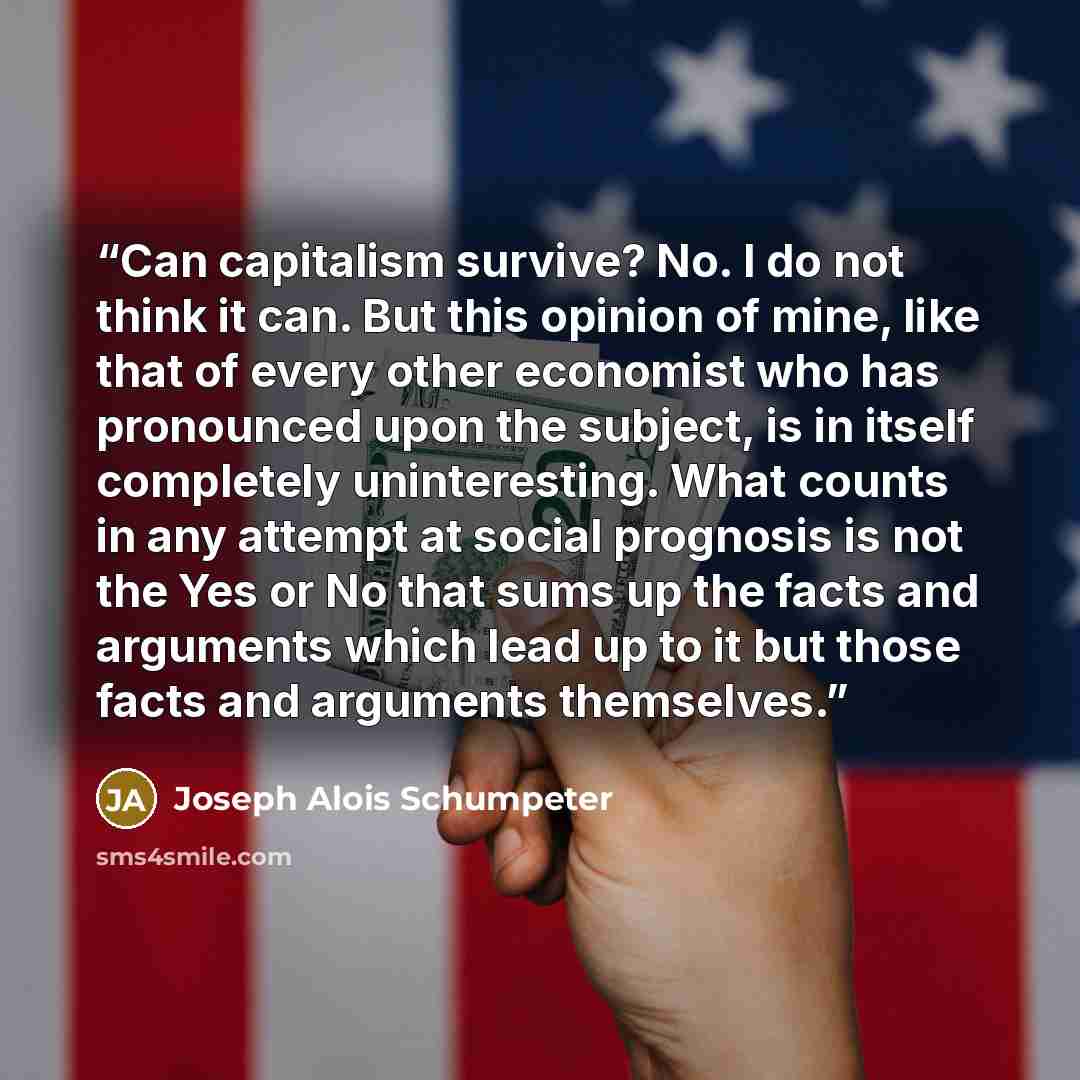 “Can capitalism survive? No. I do not think it can. But this opinion of mine, like that of every other economist who has pronounced upon the subject, is in itself completely uninteresting. What counts in any attempt at social prognosis is not the Yes or No that sums up the facts and arguments which…” quote by Joseph Alois Schumpeter