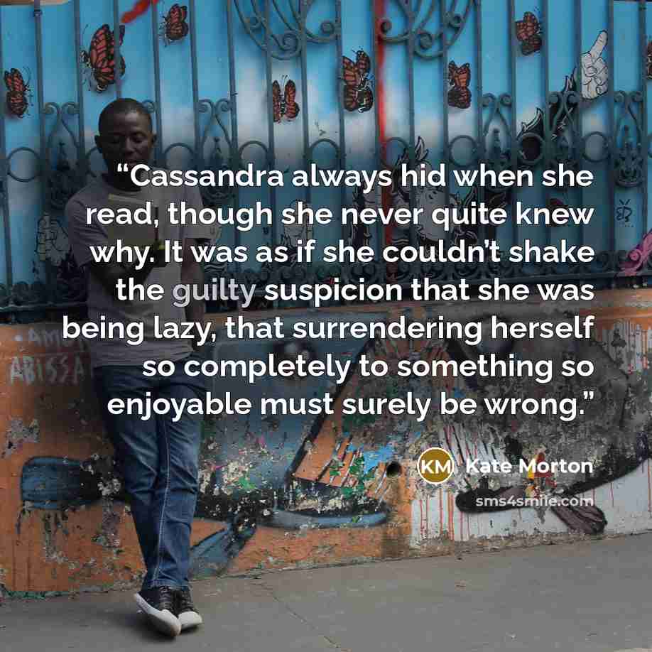 “Cassandra always hid when she read, though she never quite knew why. It was as if she couldn’t shake the guilty suspicion that she was being lazy, that surrendering herself so completely to something so enjoyable must surely be wrong.” quote by Kate Morton