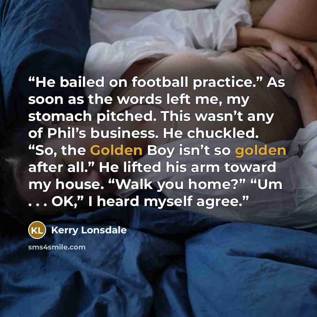 “He bailed on football practice.” As soon as the words left me, my stomach pitched. This wasn’t any of Phil’s business. He chuckled. “So, the Golden Boy isn’t so golden after all.” He lifted his arm toward my house. “Walk you home?” “Um . . . OK,” I heard myself agree.” quote by Kerry Lonsdale