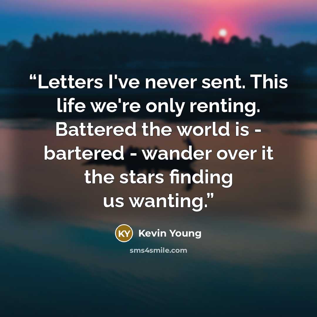 “Letters I've never sent. This life we're only renting. Battered the world is - bartered - wander over it the stars finding us wanting.” quote by Kevin Young