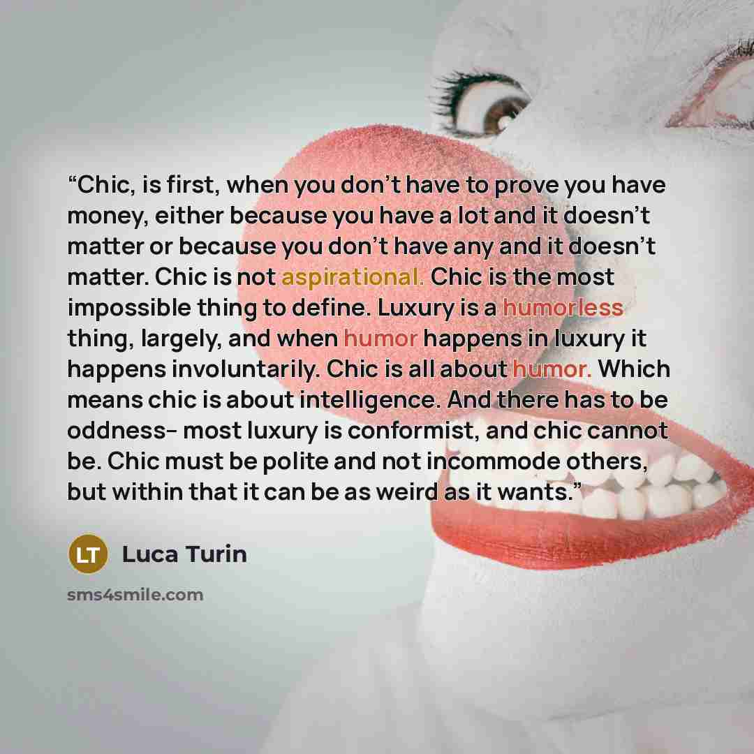 “Chic, is first, when you don't have to prove you have money, either because you have a lot and it doesn't matter or because you don't have any and it doesn't matter. Chic is not aspirational. Chic is the most impossible thing to define. Luxury is a humorless thing, largely, and when humor happens…” quote by Luca Turin