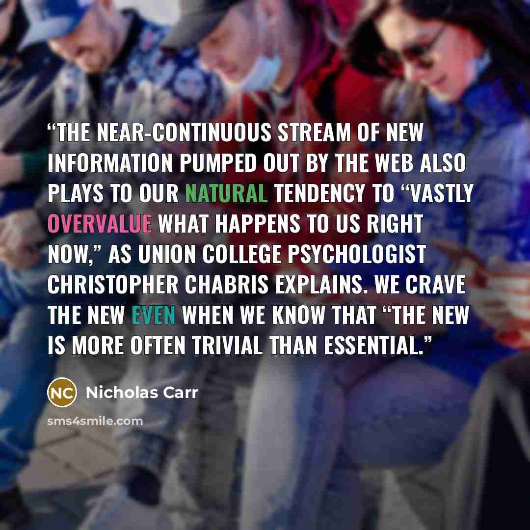 “The near-continuous stream of new information pumped out by the Web also plays to our natural tendency to “vastly overvalue what happens to us right now,” as Union College psychologist Christopher Chabris explains. We crave the new even when we know that “the new is more often trivial than…” quote by Nicholas Carr