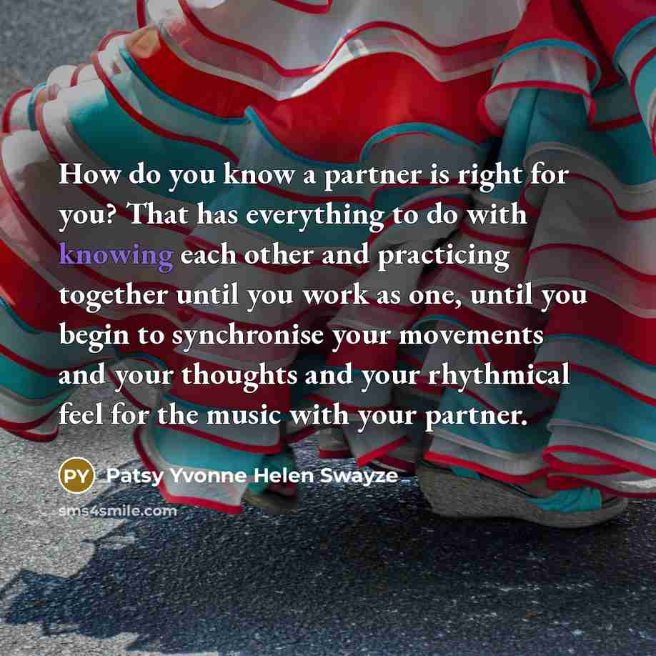 “How do you know a partner is right for you? That has everything to do with knowing each other and practicing together until you work as one, until you begin to synchronise your movements and your thoughts and your rhythmical feel for the music with your partner.” quote by Patsy Yvonne Helen Swayze
