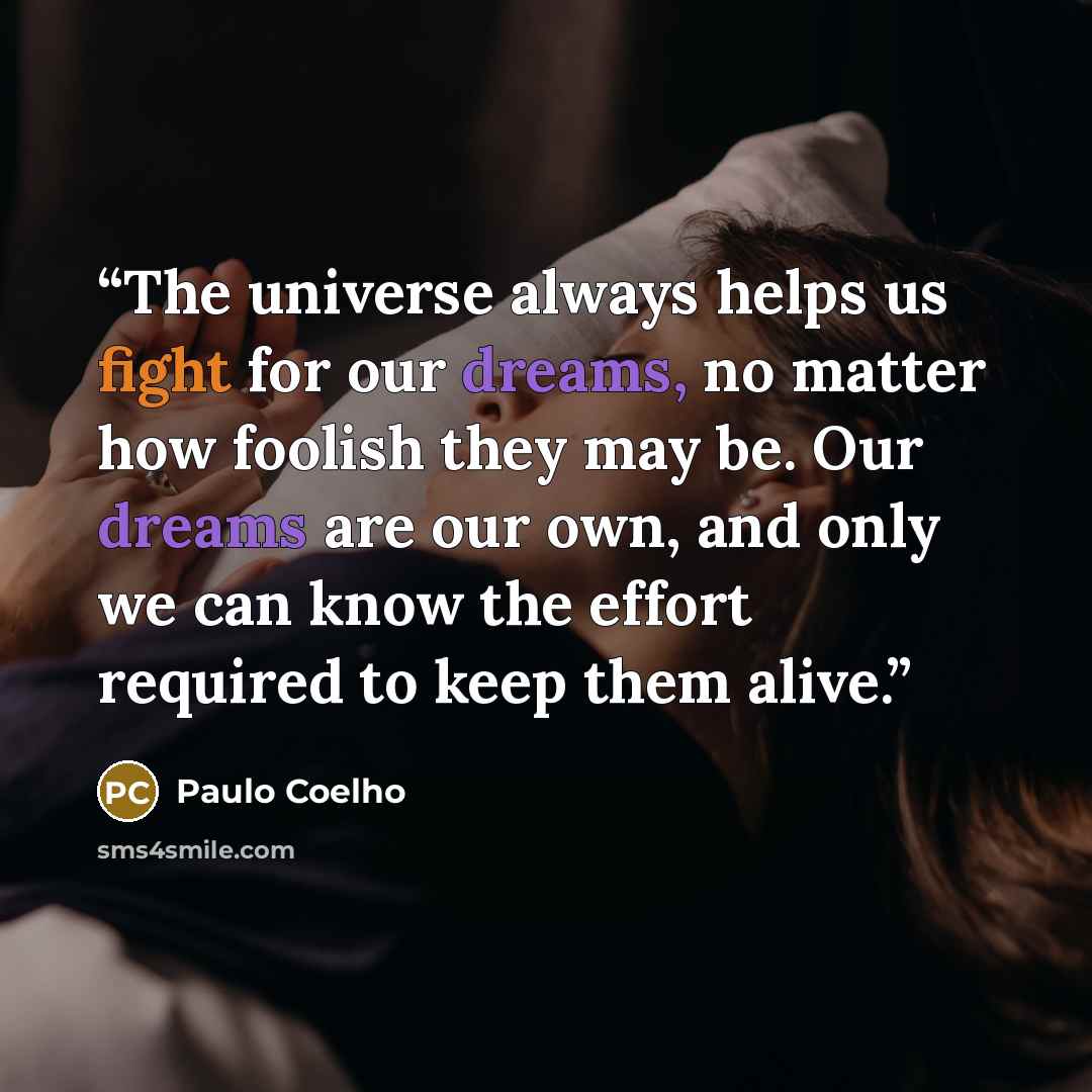 “The universe always helps us fight for our dreams, no matter how foolish they may be. Our dreams are our own, and only we can know the effort required to keep them alive.” quote by Paulo Coelho