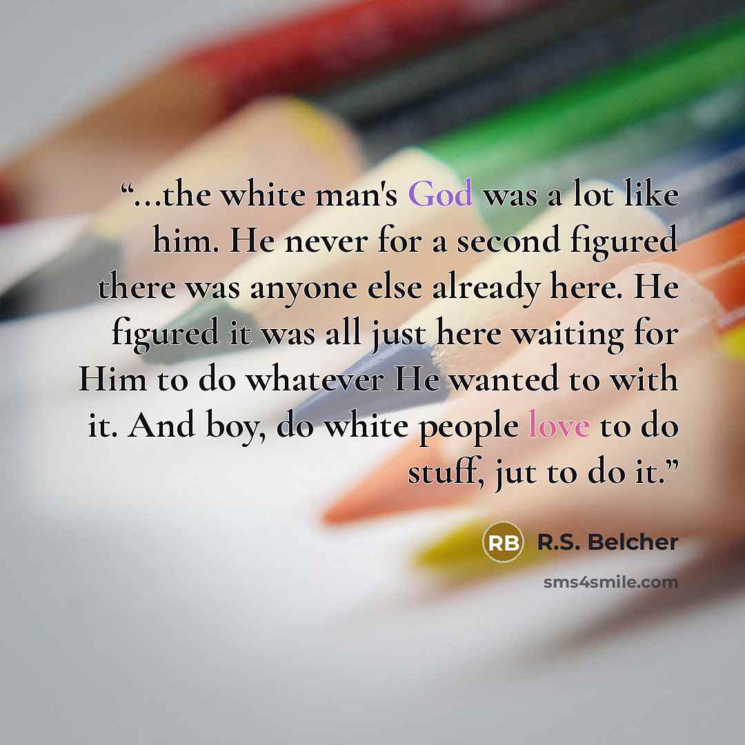 “...the white man's God was a lot like him. He never for a second figured there was anyone else already here. He figured it was all just here waiting for Him to do whatever He wanted to with it. And boy, do white people love to do stuff, jut to do it.” quote by R.S. Belcher