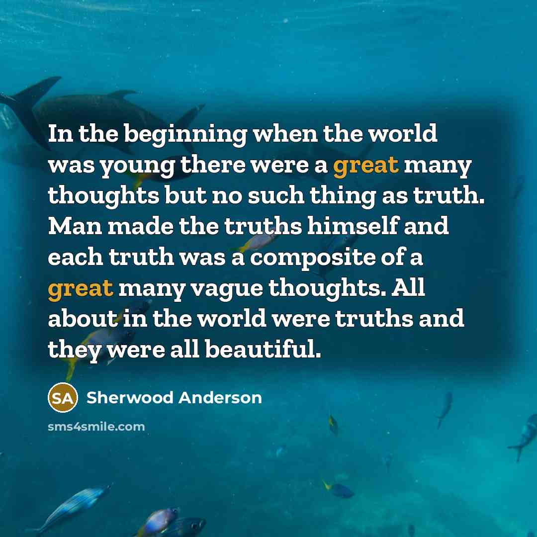 “In the beginning when the world was young there were a great many thoughts but no such thing as truth. Man made the truths himself and each truth was a composite of a great many vague thoughts. All about in the world were truths and they were all beautiful.” quote by Sherwood Anderson