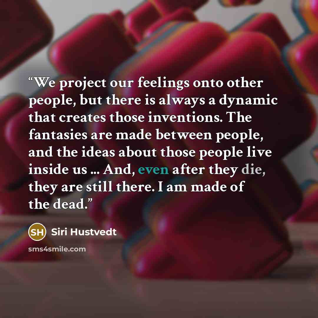 “We project our feelings onto other people, but there is always a dynamic that creates those inventions. The fantasies are made between people, and the ideas about those people live inside us ... And, even after they die, they are still there. I am made of the dead.” quote by Siri Hustvedt