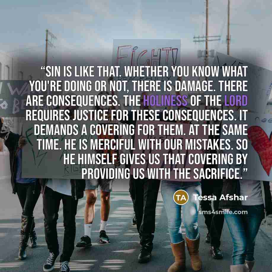 “Sin is like that. Whether you know what you're doing or not, there is damage. There are consequences. The holiness of the Lord requires justice for these consequences. It demands a covering for them. At the same time. He is merciful with our mistakes. So he Himself gives us that covering by…” quote by Tessa Afshar