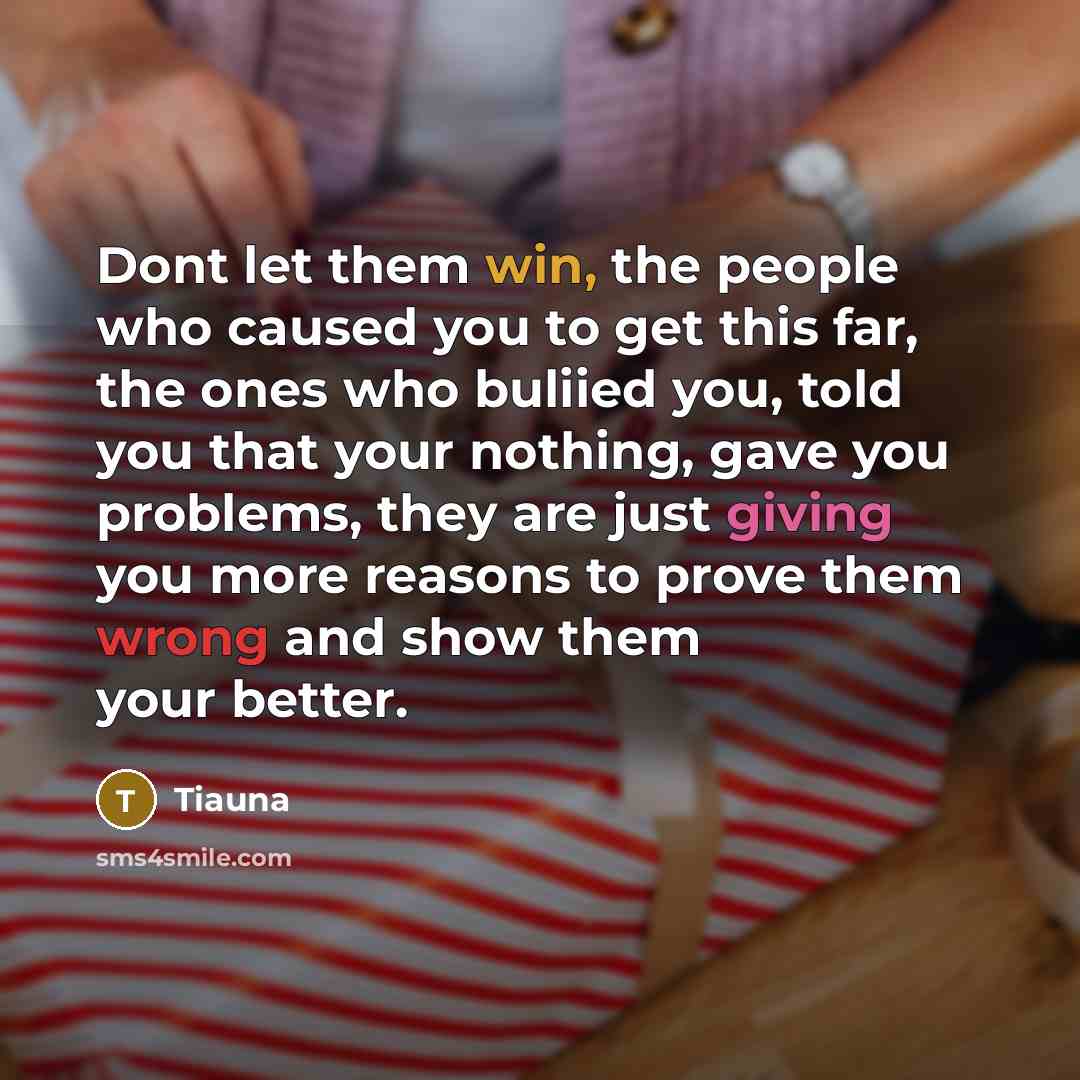 “Dont let them win, the people who caused you to get this far, the ones who buliied you, told you that your nothing, gave you problems, they are just giving you more reasons to prove them wrong and show them your better.” quote by Tiauna
