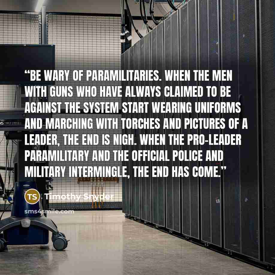 “Be wary of paramilitaries. When the men with guns who have always claimed to be against the system start wearing uniforms and marching with torches and pictures of a leader, the end is nigh. When the pro-leader paramilitary and the official police and military intermingle, the end has come.” quote by Timothy Snyder