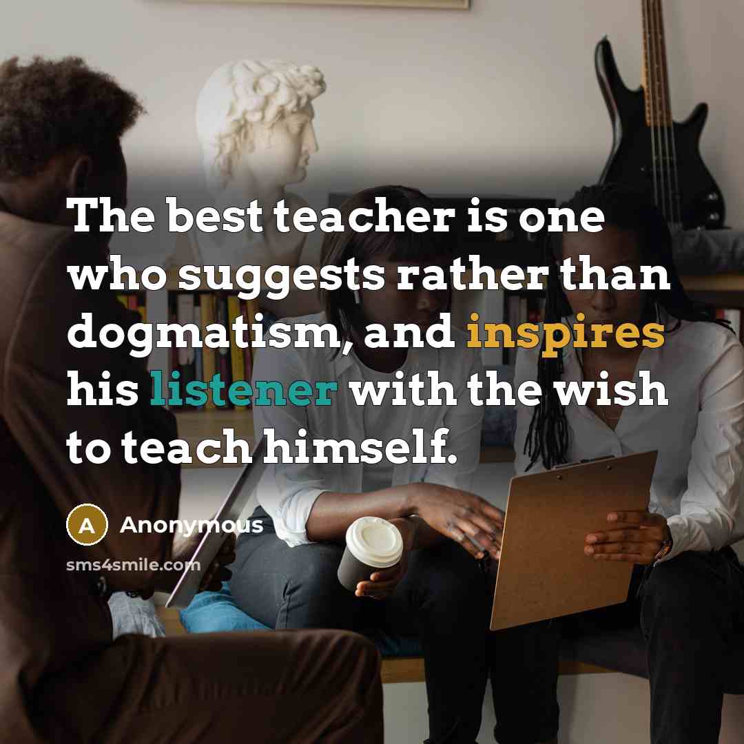 “The best teacher is one who suggests rather than dogmatism, and inspires his listener with the wish to teach himself.” quote by Anonymous