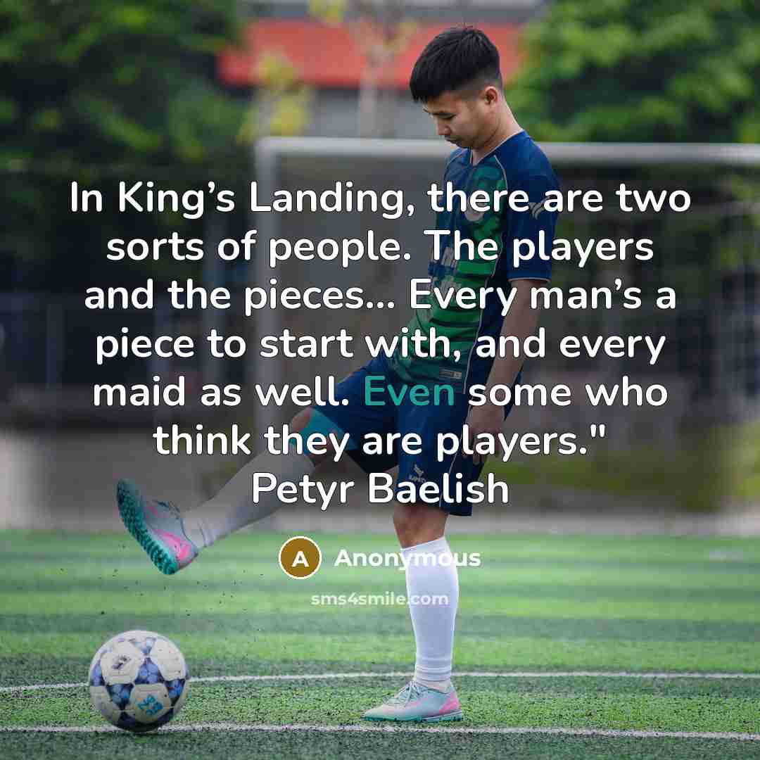 “In King’s Landing, there are two sorts of people. The players and the pieces… Every man’s a piece to start with, and every maid as well. Even some who think they are players." Petyr Baelish” quote by Anonymous