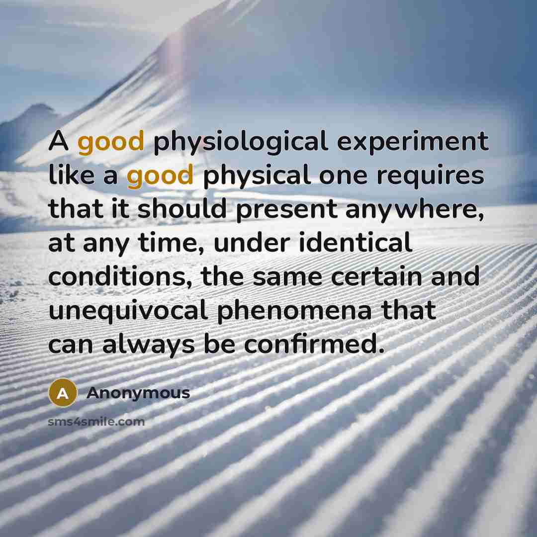 “A good physiological experiment like a good physical one requires that it should present anywhere, at any time, under identical conditions, the same certain and unequivocal phenomena that can always be confirmed.” quote by Anonymous