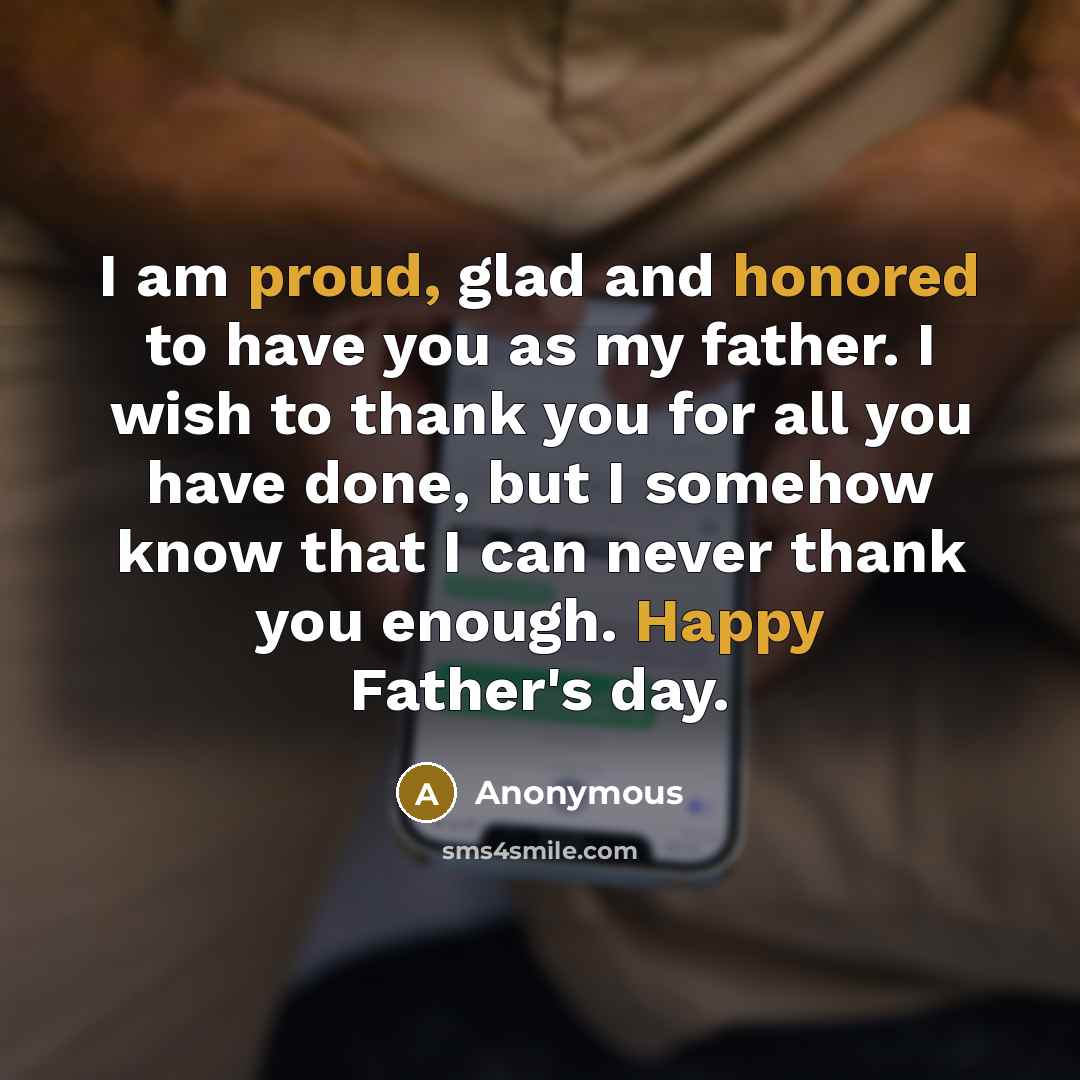 “I am proud, glad and honored to have you as my father. I wish to thank you for all you have done, but I somehow know that I can never thank you enough. Happy Father's day.” quote by Anonymous
